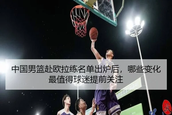 中国男篮赴欧拉练名单出炉后，哪些变化最值得球迷提前关注